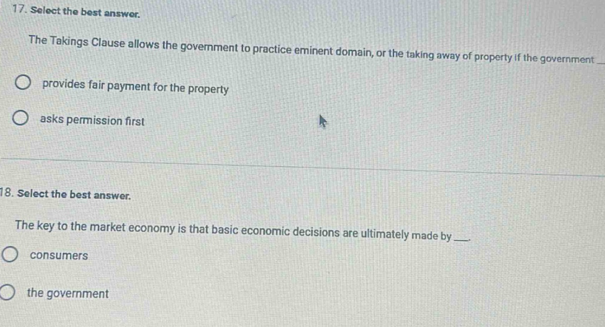 17. select the best answer.\nthe takings clause allows the government to practice eminent domain, or the taking away of property if the government \nprovides fair payment for the property\nasks permission first\n\n18. select the best answer.\nthe key to the market economy is that basic economic decisions are ultimately made by \nconsumers\nthe government