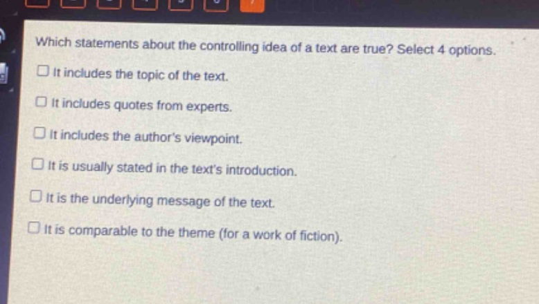 which statements about the controlling idea of a text are true? select 4 options.\n□ it includes the topic of the text.\n□ it includes quotes from experts.\n□ it includes the authors viewpoint.\n□ it is usually stated in the texts introduction.\n□ it is the underlying message of the text.\n□ it is comparable to the theme (for a work of fiction).