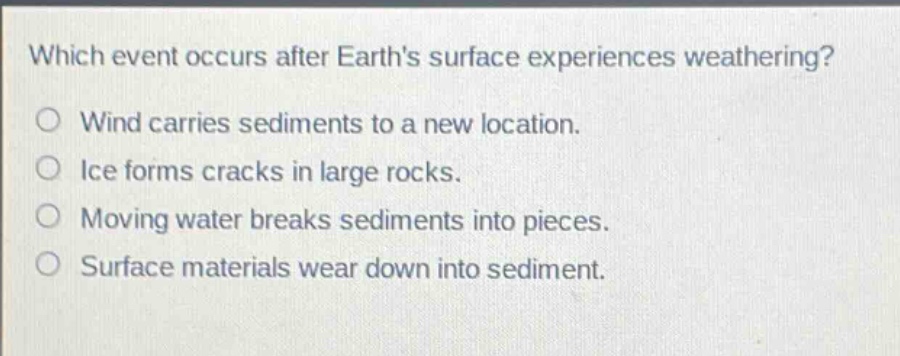 which event occurs after earths surface experiences weathering?\nwind carries sediments to a new location.\nice forms cracks in large rocks.\nmoving water breaks sediments into pieces.\nsurface materials wear down into sediment.