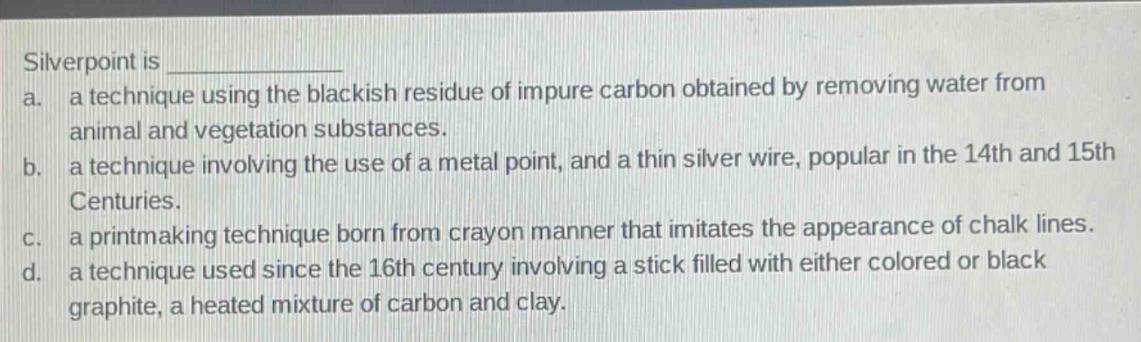 silverpoint is \na. a technique using the blackish residue of impure carbon obtained by removing water from animal and vegetation substances.\nb. a technique involving the use of a metal point, and a thin silver wire, popular in the 14th and 15th centuries.\nc. a printmaking technique born from crayon manner that imitates the appearance of chalk lines.\nd. a technique used since the 16th century involving a stick filled with either colored or black graphite, a heated mixture of carbon and clay.