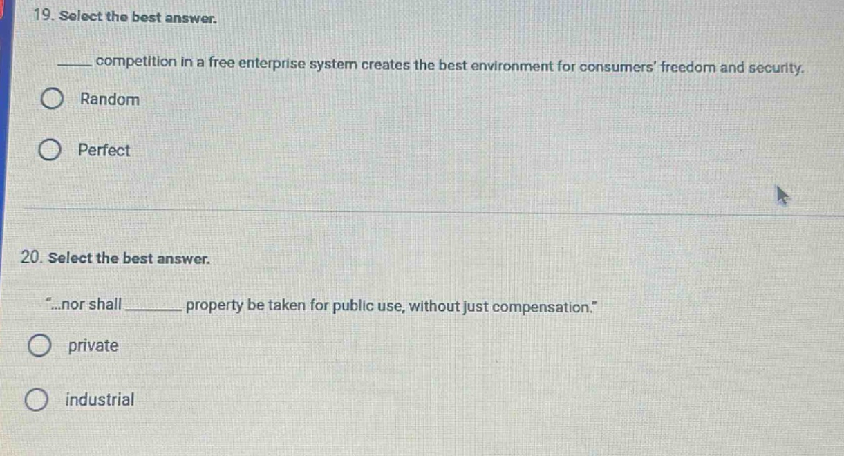 19. select the best answer.\n______ competition in a free enterprise system creates the best environment for consumers’ freedom and security.\nrandom\nperfect\n\n20. select the best answer.\n“...nor shall ______ property be taken for public use, without just compensation.”\nprivate\nindustrial