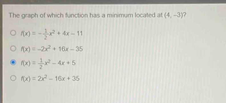 the graph of which function has a minimum located at (4, -3)?\n$f(x)=-\frac{1}{2}x^{2}+4x - 11$\n$f(x)=-2x^{2}+16x - 35$\n$f(x)=\frac{1}{2}x^{2}-4x + 5$\n$f(x)=2x^{2}-16x + 35$