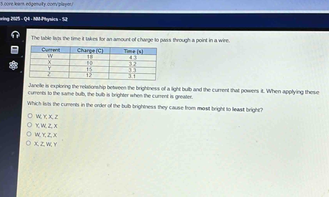 the table lists the time it takes for an amount of charge to pass through a point in a wire.\n| current | charge (c) | time (s) |\n| ---- | ---- | ---- |\n| w | 18 | 4.3 |\n| x | 10 | 3.2 |\n| y | 15 | 3.3 |\n| z | 12 | 3.1 |\njanelle is exploring the relationship between the brightness of a light - bulb and the current that powers it. when applying these currents to the same bulb, the bulb is brighter when the current is greater.\nwhich lists the currents in the order of the bulb brightness they cause from most bright to least bright?\no w, y, x, z\no y, w, z, x\no w, y, z, x\no x, z, w, y