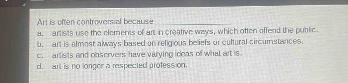 art is often controversial because \na. artists use the elements of art in creative ways, which often offend the public.\nb. art is almost always based on religious beliefs or cultural circumstances.\nc. artists and observers have varying ideas of what art is.\nd. art is no longer a respected profession.