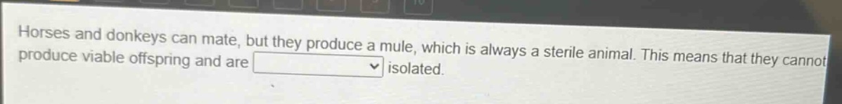 horses and donkeys can mate, but they produce a mule, which is always a sterile animal. this means that they cannot produce viable offspring and are isolated.