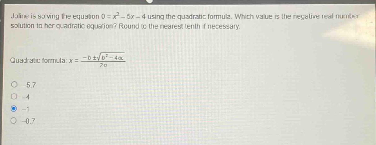 joline is solving the equation 0 = x² - 5x - 4 using the quadratic formula. which value is the negative real number solution to her quadratic equation? round to the nearest tenth if necessary.\nquadratic formula: x = \\frac{-b\\pm\\sqrt{b² - 4ac}}{2a}\n-5.7\n-4\n-1\n-0.7