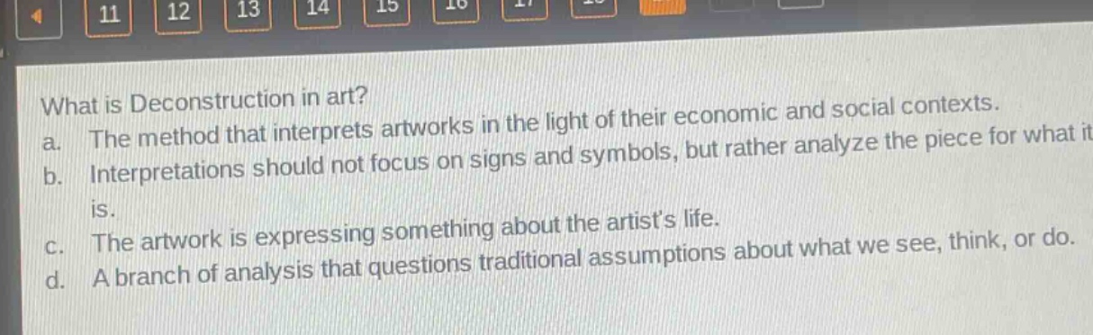 what is deconstruction in art?\na. the method that interprets artworks in the light of their economic and social contexts.\nb. interpretations should not focus on signs and symbols, but rather analyze the piece for what it is.\nc. the artwork is expressing something about the artists life.\nd. a branch of analysis that questions traditional assumptions about what we see, think, or do.