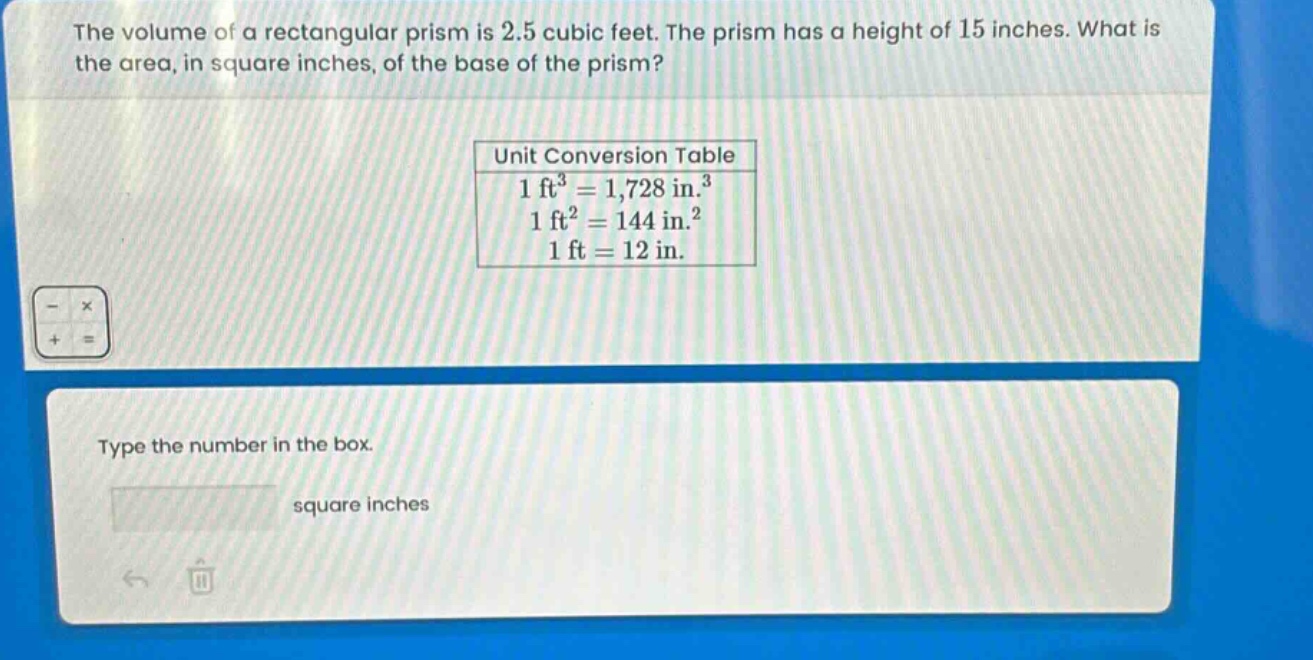 the volume of a rectangular prism is 2.5 cubic feet. the prism has a height of 15 inches. what is the area, in square inches, of the base of the prism?\nunit conversion table\n1 ft³ = 1,728 in.³\n1 ft² = 144 in.²\n1 ft = 12 in.\ntype the number in the box.\nsquare inches