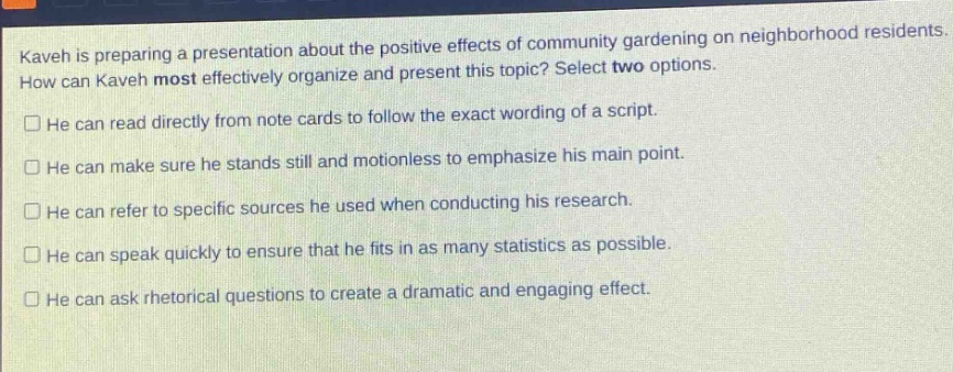 kaveh is preparing a presentation about the positive effects of community gardening on neighborhood residents. how can kaveh most effectively organize and present this topic? select two options.\nhe can read directly from note cards to follow the exact wording of a script.\nhe can make sure he stands still and motionless to emphasize his main point.\nhe can refer to specific sources he used when conducting his research.\nhe can speak quickly to ensure that he fits in as many statistics as possible.\nhe can ask rhetorical questions to create a dramatic and engaging effect.