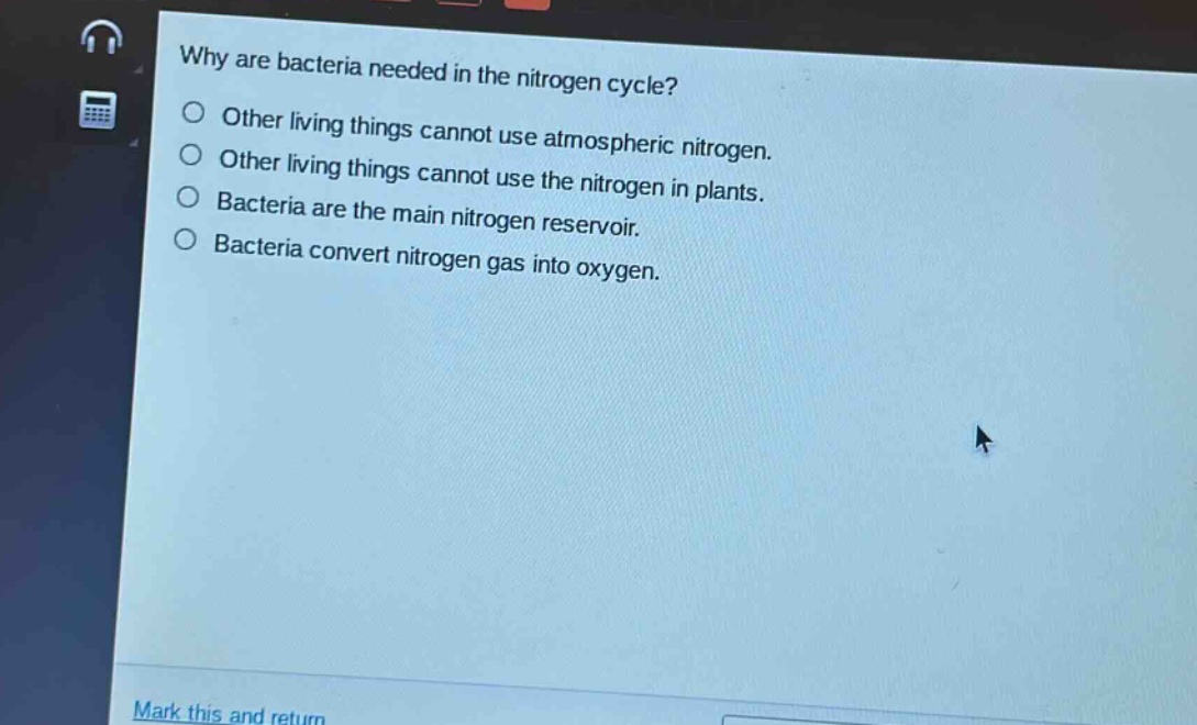 why are bacteria needed in the nitrogen cycle?\nother living things cannot use atmospheric nitrogen.\nother living things cannot use the nitrogen in plants.\nbacteria are the main nitrogen reservoir.\nbacteria convert nitrogen gas into oxygen.