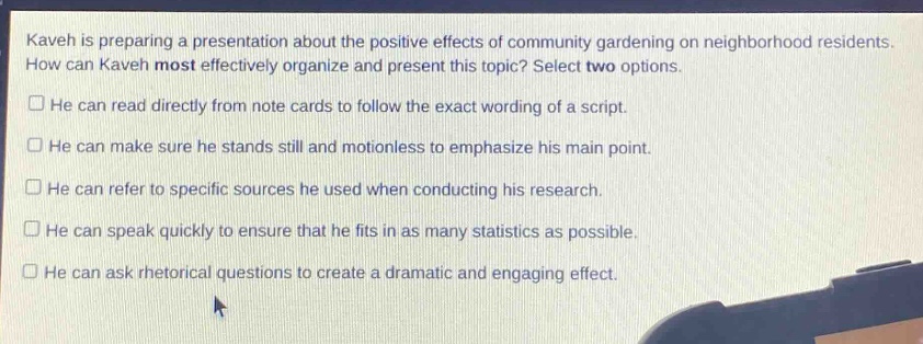 kaveh is preparing a presentation about the positive effects of community gardening on neighborhood residents. how can kaveh most effectively organize and present this topic? select two options.\n□ he can read directly from note - cards to follow the exact wording of a script.\n□ he can make sure he stands still and motionless to emphasize his main point.\n□ he can refer to specific sources he used when conducting his research.\n□ he can speak quickly to ensure that he fits in as many statistics as possible.\n□ he can ask rhetorical questions to create a dramatic and engaging effect.