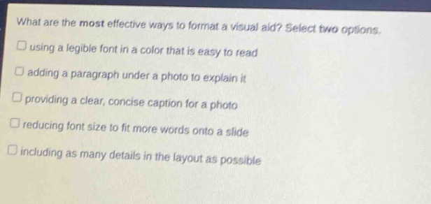 what are the most effective ways to format a visual aid? select two options.\n□ using a legible font in a color that is easy to read\n□ adding a paragraph under a photo to explain it\n□ providing a clear, concise caption for a photo\n□ reducing font size to fit more words onto a slide\n□ including as many details in the layout as possible