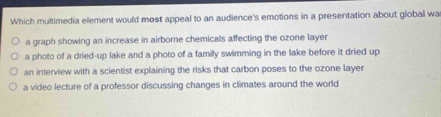 which multimedia element would most appeal to an audiences emotions in a presentation about global warming?\no a graph showing an increase in airborne chemicals affecting the ozone layer\no a photo of a dried - up lake and a photo of a family swimming in the lake before it dried up\no an interview with a scientist explaining the risks that carbon poses to the ozone layer\no a video lecture of a professor discussing changes in climates around the world