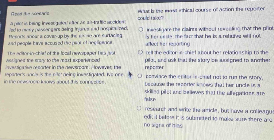 read the scenario.\na pilot is being investigated after an air - traffic accident led to many passengers being injured and hospitalized. reports about a cover - up by the airline are surfacing, and people have accused the pilot of negligence.\nthe editor - in - chief of the local newspaper has just assigned the story to the most experienced investigative reporter in the newsroom. however, the reporters uncle is the pilot being investigated. no one in the newsroom knows about this connection.\nwhat is the most ethical course of action the reporter could take?\n○ investigate the claims without revealing that the pilot is her uncle; the fact that he is a relative will not affect her reporting\n○ tell the editor - in - chief about her relationship to the pilot, and ask that the story be assigned to another reporter\n○ convince the editor - in - chief not to run the story, because the reporter knows that her uncle is a skilled pilot and believes that the allegations are false\n○ research and write the article, but have a colleague edit it before it is submitted to make sure there are no signs of bias