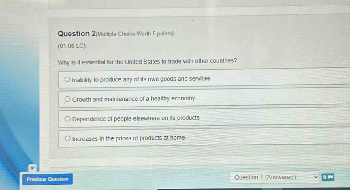 question 2(multiple choice worth 5 points)\n(01.08 lc)\nwhy is it essential for the united states to trade with other countries?\ninability to produce any of its own goods and services\ngrowth and maintenance of a healthy economy\ndependence of people elsewhere on its products\nincreases in the prices of products at home