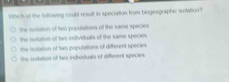 which of the following could result in speciation from biogeographic isolation?\n the isolation of two populations of the same species\n the isolation of two individuals of the same species\n the isolation of two populations of different species\n the isolation of two individuals of different species