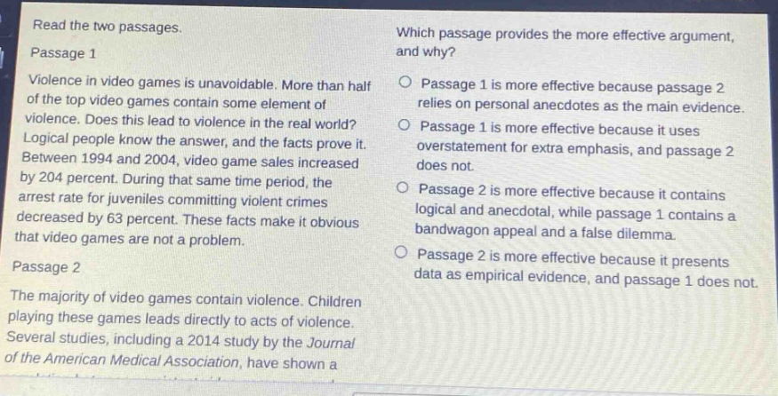 read the two passages.\npassage 1\nviolence in video games is unavoidable. more than half of the top video games contain some element of violence. does this lead to violence in the real world? logical people know the answer, and the facts prove it. between 1994 and 2004, video game sales increased by 204 percent. during that same time period, the arrest rate for juveniles committing violent crimes decreased by 63 percent. these facts make it obvious that video games are not a problem.\npassage 2\nthe majority of video games contain violence. children playing these games leads directly to acts of violence. several studies, including a 2014 study by the journal of the american medical association, have shown a\nwhich passage provides the more effective argument, and why?\n○ passage 1 is more effective because passage 2 relies on personal anecdotes as the main evidence.\n○ passage 1 is more effective because it uses overstatement for extra emphasis, and passage 2 does not.\n○ passage 2 is more effective because it contains logical and anecdotal, while passage 1 contains a bandwagon appeal and a false dilemma.\n○ passage 2 is more effective because it presents data as empirical evidence, and passage 1 does not.
