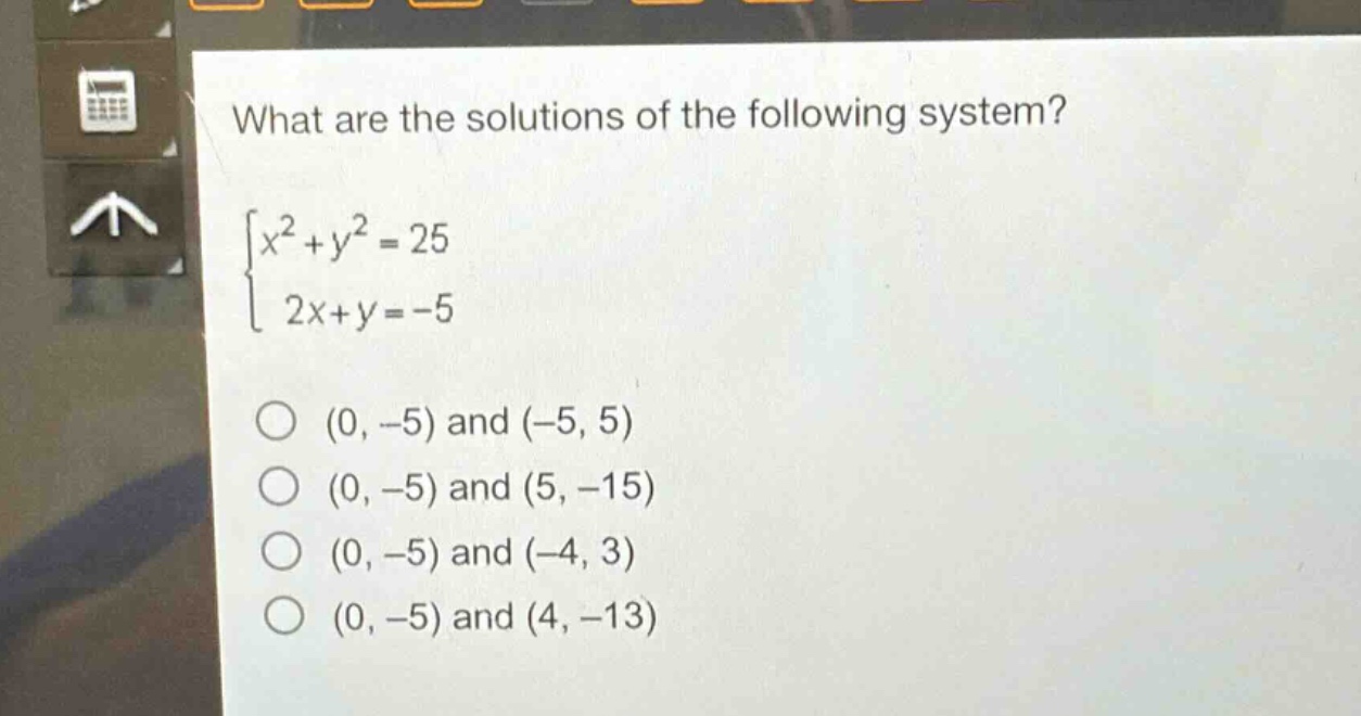 what are the solutions of the following system?\n$\begin{cases}x^{2}+y^{2}=25\\2x + y=-5end{cases}$\n$(0, - 5)$ and $(-5,5)$\n$(0, - 5)$ and $(5,-15)$\n$(0, - 5)$ and $(-4,3)$\n$(0, - 5)$ and $(4,-13)$