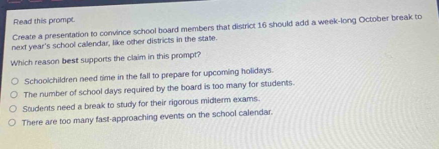 read this prompt.\ncreate a presentation to convince school board members that district 16 should add a week - long october break to next years school calendar, like other districts in the state.\nwhich reason best supports the claim in this prompt?\no schoolchildren need time in the fall to prepare for upcoming holidays.\no the number of school days required by the board is too many for students.\no students need a break to study for their rigorous midterm exams.\no there are too many fast - approaching events on the school calendar.