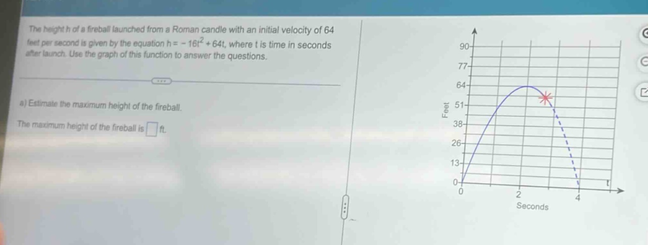 the height h of a fireball launched from a roman candle with an initial velocity of 64 feet per second is given by the equation h = - 16t² + 64t, where t is time in seconds after launch. use the graph of this function to answer the questions.\na) estimate the maximum height of the fireball.\nthe maximum height of the fireball is ft.