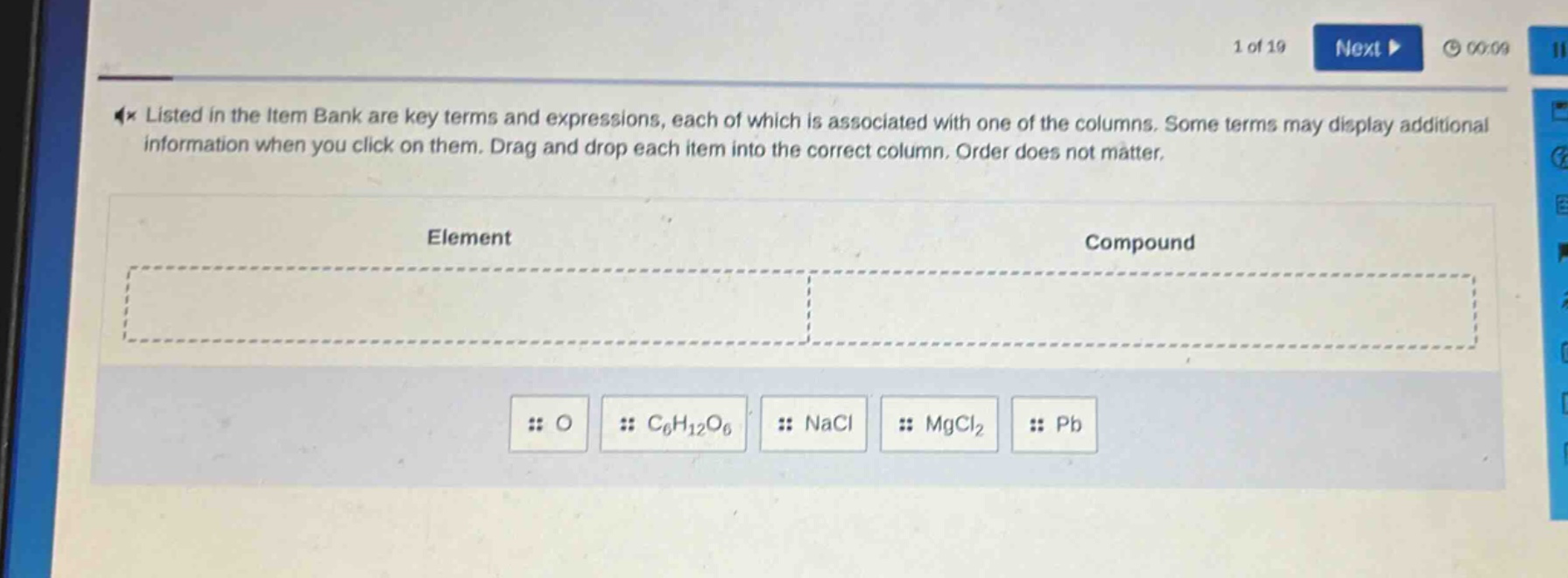 listed in the item bank are key terms and expressions, each of which is associated with one of the columns. some terms may display additional information when you click on them. drag and drop each item into the correct column. order does not matter.\nelement\ncompound\no\nc₆h₁₂o₆\nnacl\nmgcl₂\npb