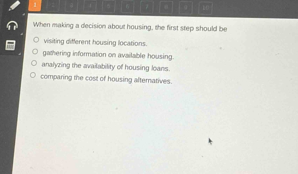 when making a decision about housing, the first step should be\nvisiting different housing locations.\ngathering information on available housing.\nalyzing the availability of housing loans.\ncomparing the cost of housing alternatives.