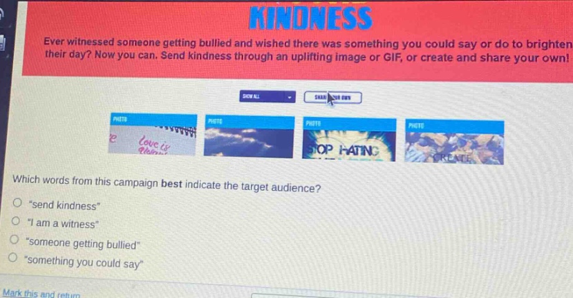ever witnessed someone getting bullied and wished there was something you could say or do to brighten their day? now you can. send kindness through an uplifting image or gif, or create and share your own! which words from this campaign best indicate the target audience? \send kindness\ \i am a witness\ \someone getting bullied\ \something you could say\