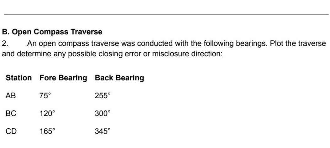 b. open compass traverse\n2. an open compass traverse was conducted with the following bearings. plot the traverse and determine any possible closing error or misclosure direction:\nstation fore bearing back bearing\nab 75° 255°\nbc 120° 300°\ncd 165° 345°