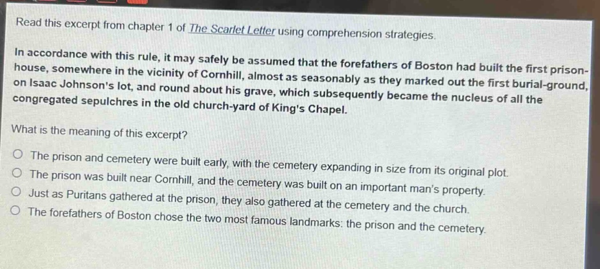 read this excerpt from chapter 1 of the scarlet letter using comprehension strategies.\nin accordance with this rule, it may safely be assumed that the forefathers of boston had built the first prison - house, somewhere in the vicinity of cornhill, almost as seasonably as they marked out the first burial - ground, on isaac johnsons lot, and round about his grave, which subsequently became the nucleus of all the congregated sepulchres in the old church - yard of kings chapel.\nwhat is the meaning of this excerpt?\no the prison and cemetery were built early, with the cemetery expanding in size from its original plot.\no the prison was built near cornhill, and the cemetery was built on an important mans property.\no just as puritans gathered at the prison, they also gathered at the cemetery and the church.\no the forefathers of boston chose the two most famous landmarks: the prison and the cemetery.