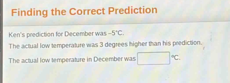 finding the correct prediction\nkens prediction for december was -5°c.\nthe actual low temperature was 3 degrees higher than his prediction.\nthe actual low temperature in december was °c.