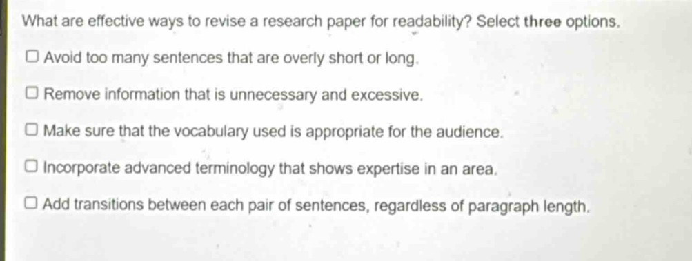 what are effective ways to revise a research paper for readability? select three options.\n□ avoid too many sentences that are overly short or long.\n□ remove information that is unnecessary and excessive.\n□ make sure that the vocabulary used is appropriate for the audience.\n□ incorporate advanced terminology that shows expertise in an area.\n□ add transitions between each pair of sentences, regardless of paragraph length.