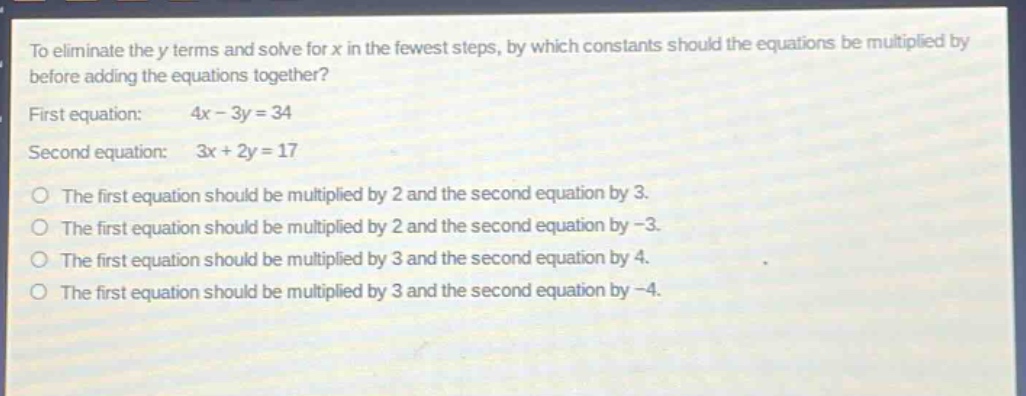 to eliminate the y terms and solve for x in the fewest steps, by which constants should the equations be multiplied by before adding the equations together? first equation: 4x - 3y = 34 second equation: 3x + 2y = 17 the first equation should be multiplied by 2 and the second equation by 3. the first equation should be multiplied by 2 and the second equation by -3. the first equation should be multiplied by 3 and the second equation by 4. the first equation should be multiplied by 3 and the second equation by -4.