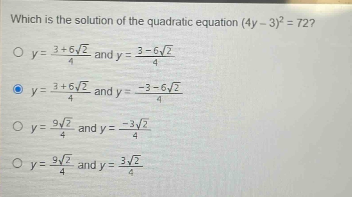 which is the solution of the quadratic equation (4y - 3)^2 = 72?\no y = \\frac{3 + 6\\sqrt{2}}{4} and y = \\frac{3 - 6\\sqrt{2}}{4}\no y = \\frac{3 + 6\\sqrt{2}}{4} and y = \\frac{-3 - 6\\sqrt{2}}{4}\no y = \\frac{9\\sqrt{2}}{4} and y = \\frac{-3\\sqrt{2}}{4}\no y = \\frac{9\\sqrt{2}}{4} and y = \\frac{3\\sqrt{2}}{4}
