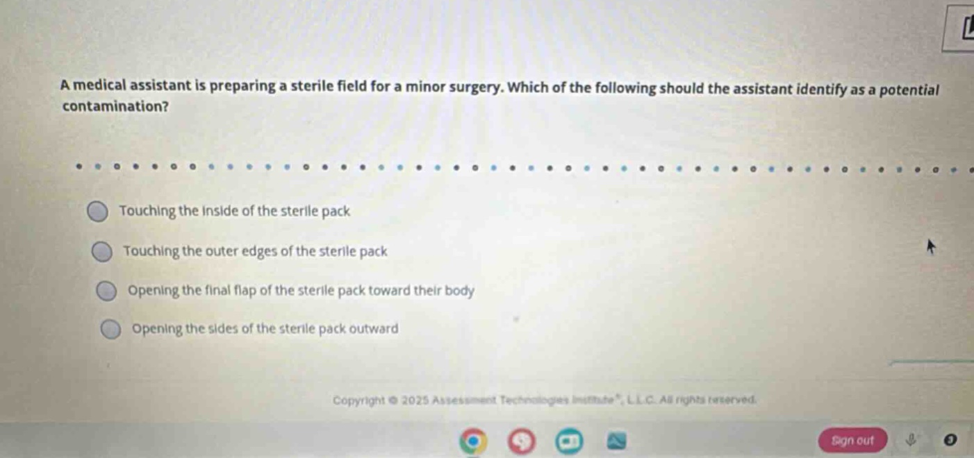 a medical assistant is preparing a sterile field for a minor surgery. which of the following should the assistant identify as a potential contamination?\ntouching the inside of the sterile pack\ntouching the outer edges of the sterile pack\nopening the final flap of the sterile pack toward their body\nopening the sides of the sterile pack outward
