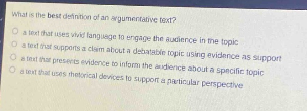 what is the best definition of an argumentative text?\n- a text that uses vivid language to engage the audience in the topic\n- a text that supports a claim about a debatable topic using evidence as support\n- a text that presents evidence to inform the audience about a specific topic\n- a text that uses rhetorical devices to support a particular perspective
