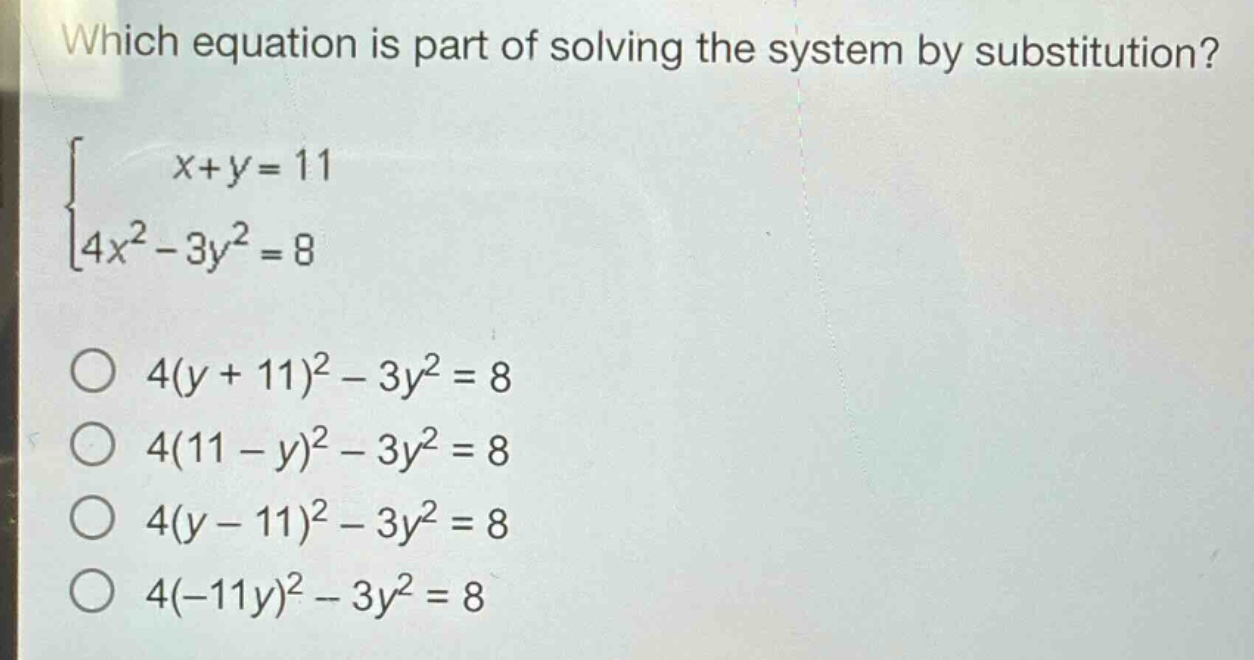 which equation is part of solving the system by substitution?\n$\begin{cases}x + y=11\\4x^{2}-3y^{2}=8end{cases}$\n$4(y + 11)^{2}-3y^{2}=8$\n$4(11 - y)^{2}-3y^{2}=8$\n$4(y - 11)^{2}-3y^{2}=8$\n$4(-11y)^{2}-3y^{2}=8$