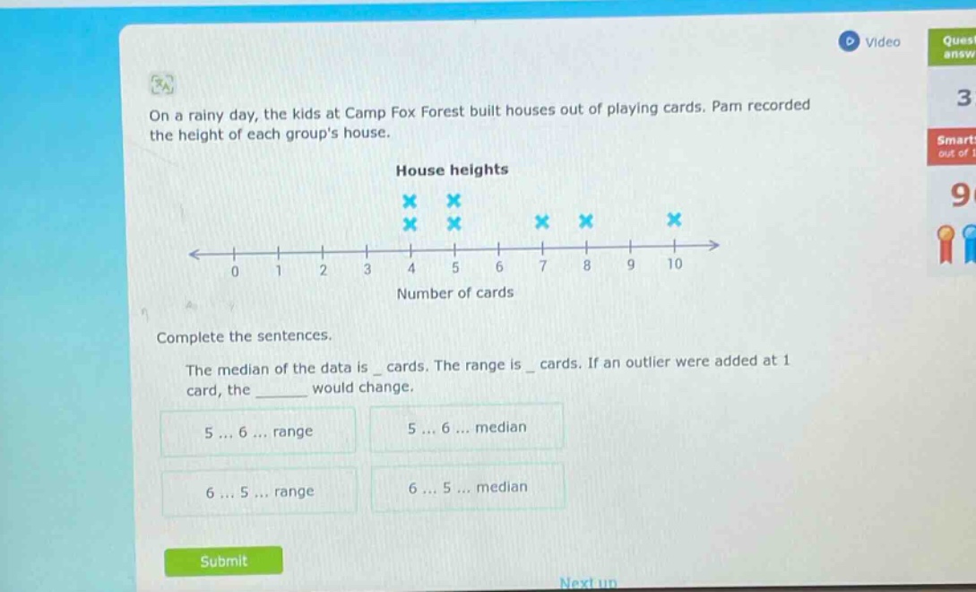 on a rainy day, the kids at camp fox forest built houses out of playing cards. pam recorded the height of each groups house.\nhouse heights\ncomplete the sentences.\nthe median of the data is _ cards. the range is _ cards. if an outlier were added at 1 card, the ______ would change.\n5 ... 6 ... range\n5 ... 6 ... median\n6 ... 5 ... range\n6 ... 5 ... median