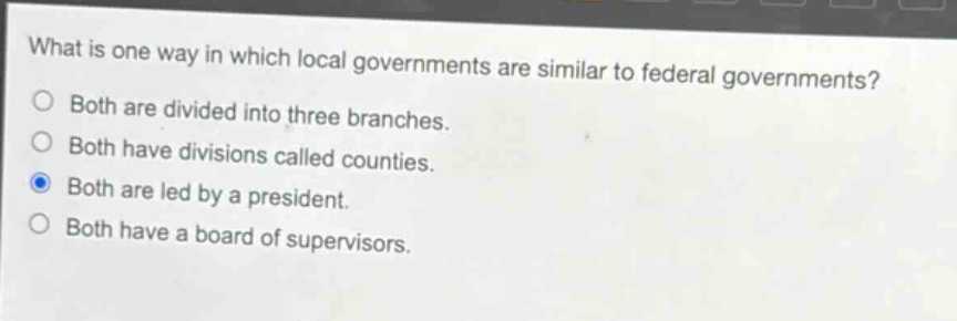 what is one way in which local governments are similar to federal governments?\nboth are divided into three branches.\nboth have divisions called counties.\nboth are led by a president.\nboth have a board of supervisors.