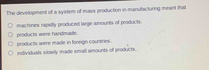 the development of a system of mass production in manufacturing meant that\n○ machines rapidly produced large amounts of products.\n○ products were handmade.\n○ products were made in foreign countries.\n○ individuals slowly made small amounts of products.