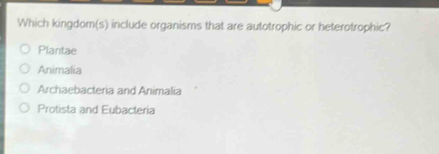which kingdom(s) include organisms that are autotrophic or heterotrophic?\nplants\nanimalia\narchaebacteria and animalia\nprotista and eubacteria