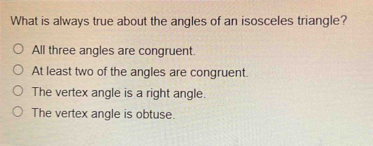 what is always true about the angles of an isosceles triangle?\no all three angles are congruent.\no at least two of the angles are congruent.\no the vertex angle is a right angle.\no the vertex angle is obtuse.