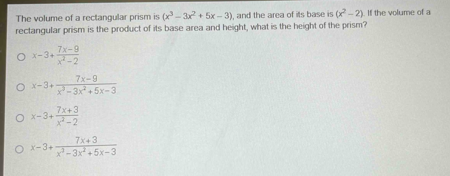 the volume of a rectangular prism is $(x^{3}-3x^{2}+5x - 3)$, and the area of its base is $(x^{2}-2)$. if the volume of a rectangular prism is the product of its base area and height, what is the height of the prism?\n$x - 3+\frac{7x - 9}{x^{2}-2}$\n$x - 3+\frac{7x - 9}{x^{3}-3x^{2}+5x - 3}$\n$x - 3+\frac{7x + 3}{x^{2}-2}$\n$x - 3+\frac{7x + 3}{x^{3}-3x^{2}+5x - 3}$