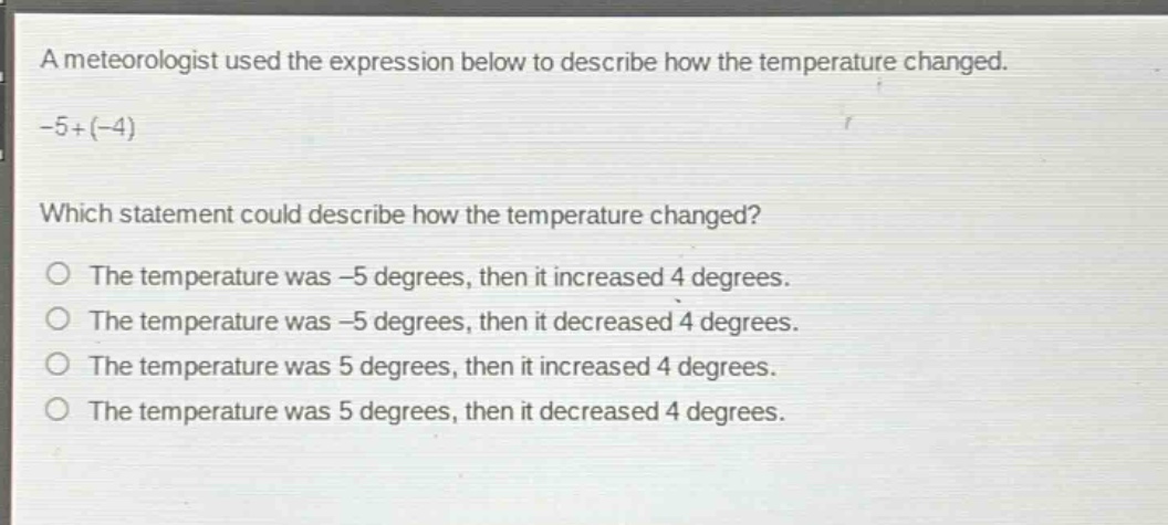 a meteorologist used the expression below to describe how the temperature changed.\n-5+(-4)\nwhich statement could describe how the temperature changed?\nthe temperature was -5 degrees, then it increased 4 degrees.\nthe temperature was -5 degrees, then it decreased 4 degrees.\nthe temperature was 5 degrees, then it increased 4 degrees.\nthe temperature was 5 degrees, then it decreased 4 degrees.