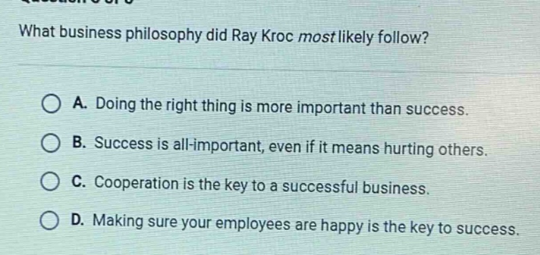 what business philosophy did ray kroc most likely follow?\na. doing the right thing is more important than success.\nb. success is all - important, even if it means hurting others.\nc. cooperation is the key to a successful business.\nd. making sure your employees are happy is the key to success.