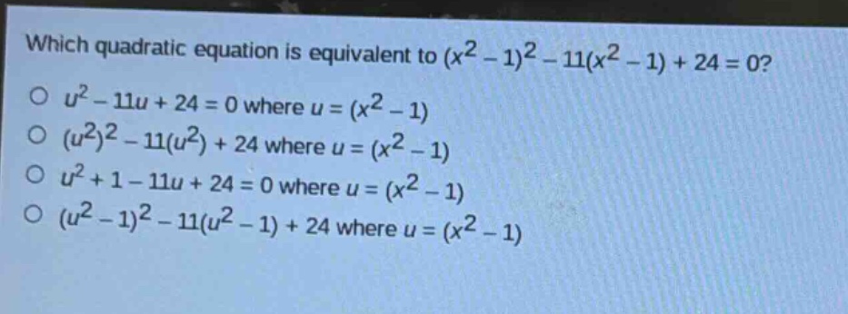 which quadratic equation is equivalent to $(x^{2}-1)^{2}-11(x^{2}-1)+24 = 0$?\n$u^{2}-11u + 24 = 0$ where $u=(x^{2}-1)$\n$(u^{2})^{2}-11(u^{2})+24$ where $u=(x^{2}-1)$\n$u^{2}+1 - 11u + 24 = 0$ where $u=(x^{2}-1)$\n$(u^{2}-1)^{2}-11(u^{2}-1)+24$ where $u=(x^{2}-1)$