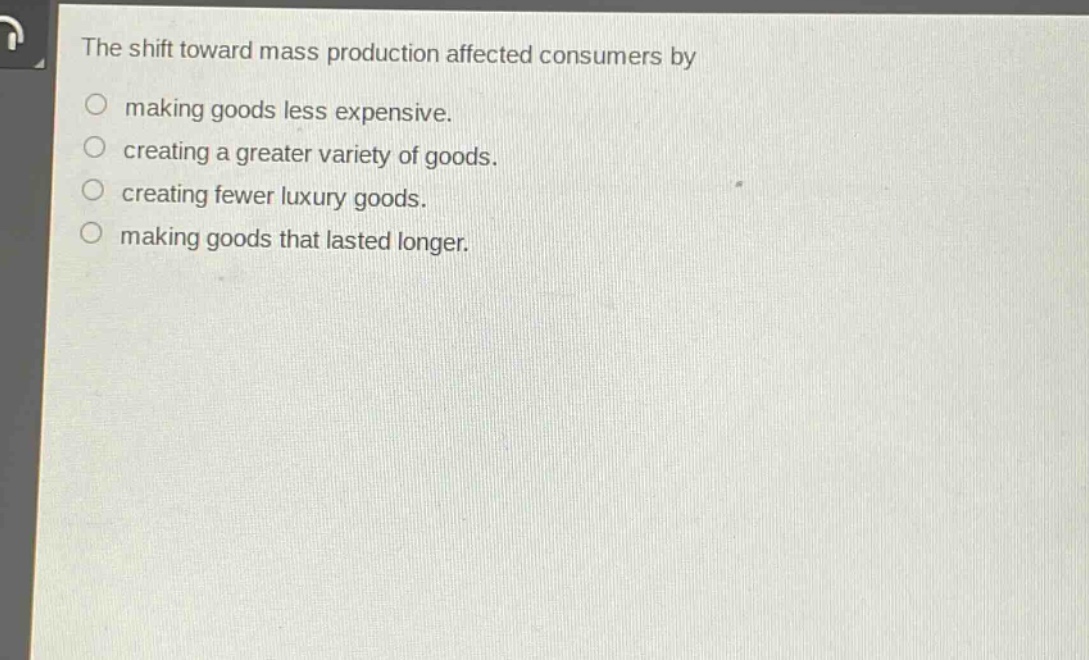 the shift toward mass production affected consumers by\nmaking goods less expensive.\ncreating a greater variety of goods.\ncreating fewer luxury goods.\nmaking goods that lasted longer.