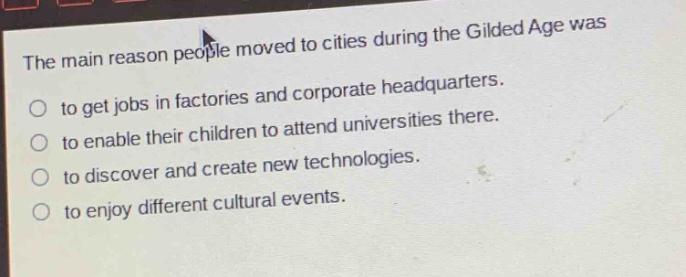 the main reason people moved to cities during the gilded age was\nto get jobs in factories and corporate headquarters.\nto enable their children to attend universities there.\nto discover and create new technologies.\nto enjoy different cultural events.
