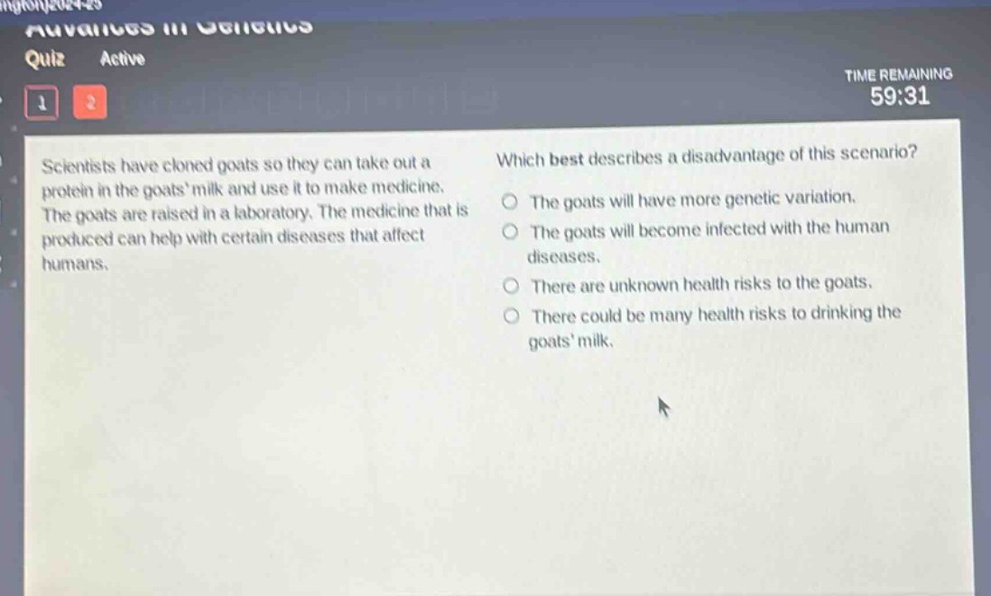 scientists have cloned goats so they can take out a protein in the goats milk and use it to make medicine. the goats are raised in a laboratory. the medicine that is produced can help with certain diseases that affect humans. which best describes a disadvantage of this scenario? the goats will have more genetic variation. the goats will become infected with the human diseases. there are unknown health risks to the goats. there could be many health risks to drinking the goats milk.