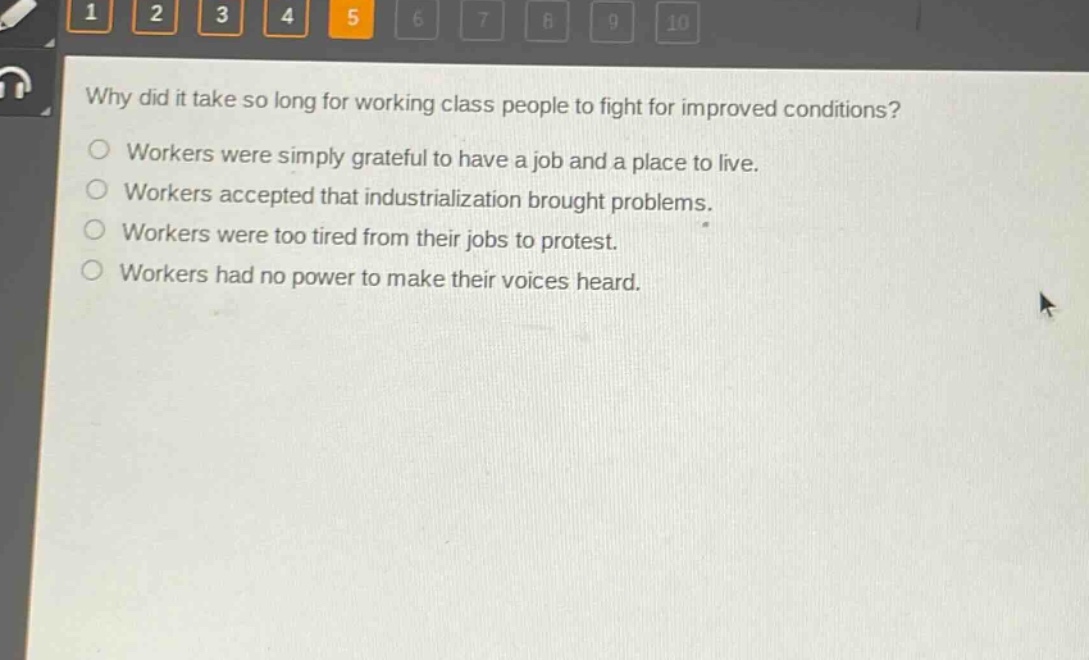why did it take so long for working - class people to fight for improved conditions?\nworkers were simply grateful to have a job and a place to live.\nworkers accepted that industrialization brought problems.\nworkers were too tired from their jobs to protest.\nworkers had no power to make their voices heard.