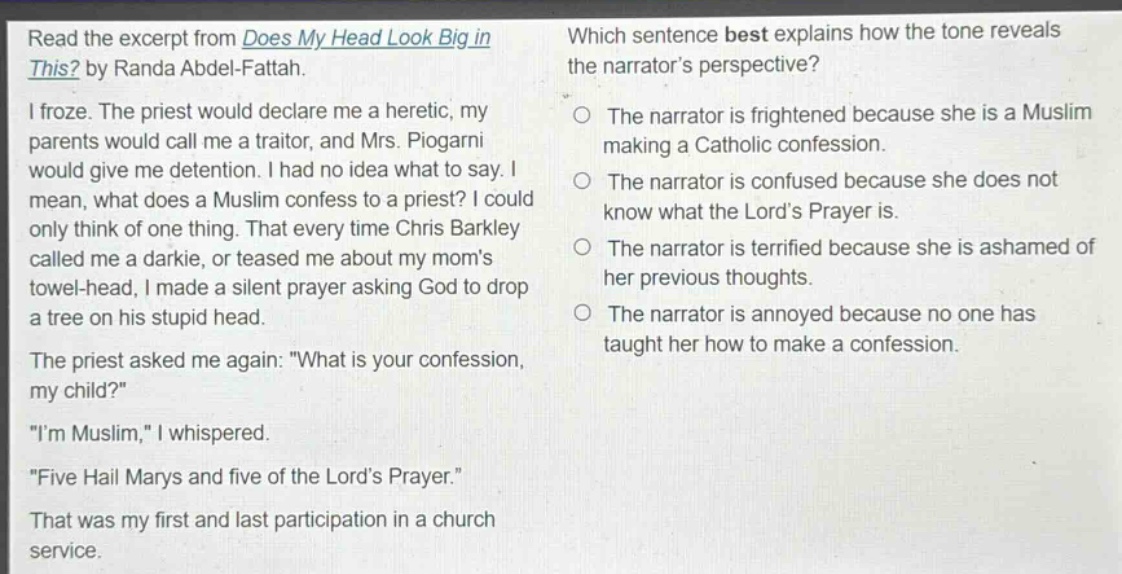 read the excerpt from does my head look big in this? by randa abdel - fattah. i froze. the priest would declare me a heretic, my parents would call me a traitor, and mrs. piogarni would give me detention. i had no idea what to say. i mean, what does a muslim confess to a priest? i could only think of one thing. that every time chris barkley called me a darkie, or teased me about my moms towel - head, i made a silent prayer asking god to drop a tree on his stupid head. the priest asked me again: \what is your confession, my child?\ \im muslim,\ i whispered. \five hail marys and five of the lords prayer.\ that was my first and last participation in a church service. which sentence best explains how the tone reveals the narrators perspective? the narrator is frightened because she is a muslim making a catholic confession. the narrator is confused because she does not know what the lords prayer is. the narrator is terrified because she is ashamed of her previous thoughts. the narrator is annoyed because no one has taught her how to make a confession.